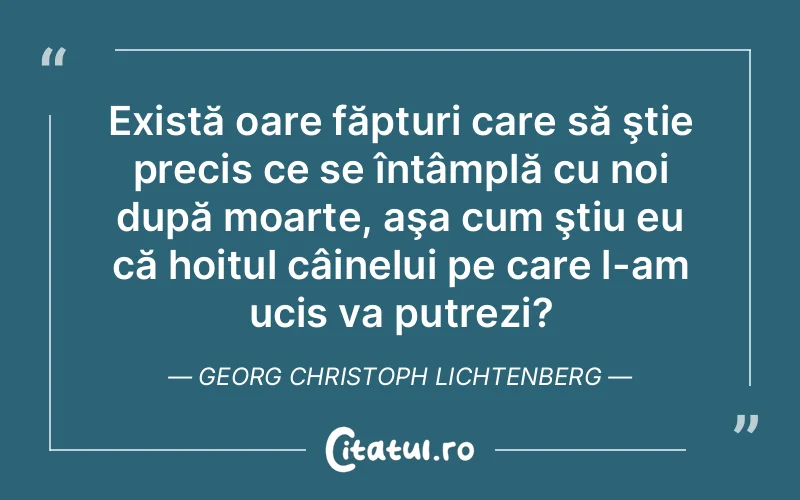 Există oare făpturi care să ştie precis ce se întâmplă cu noi după moarte, aşa cum ştiu eu că hoitul câinelui pe care l-am ucis va putrezi?	Georg Christoph Lichtenberg