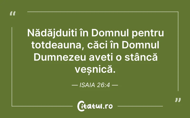 Nădăjduiți în Domnul pentru totdeauna, căci în Domnul Dumnezeu aveți o stâncă veșnică. Isaia 26:4