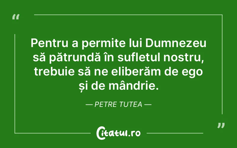 Pentru a permite lui Dumnezeu să pătrundă în sufletul nostru, trebuie să ne eliberăm de ego și de mândrie. Petre Tutea