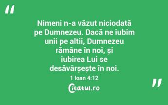 Nimeni n-a văzut niciodată pe Dumnezeu. Dacă ne iubim unii pe alții, Dumnezeu rămâne în noi, și iubirea Lui se desăvârșește în noi. 1 Ioan 4:12...
