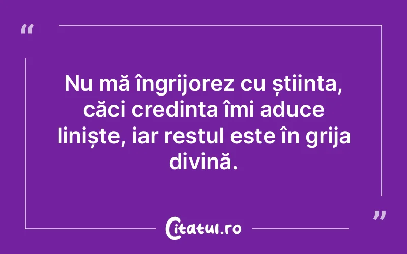 Nu mă îngrijorez cu știința, căci credința îmi aduce liniște, iar restul este în grija divină.