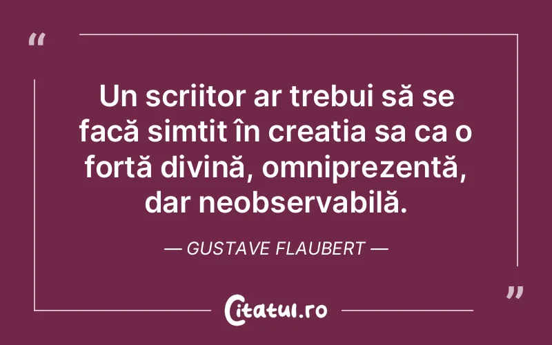 Un scriitor ar trebui să se facă simțit în creația sa ca o forță divină, omniprezentă, dar neobservabilă. Gustave Flaubert