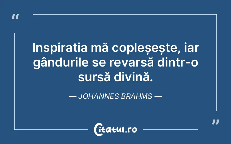 Inspirația mă copleșește, iar gândurile se revarsă dintr-o sursă divină. Johannes Brahms