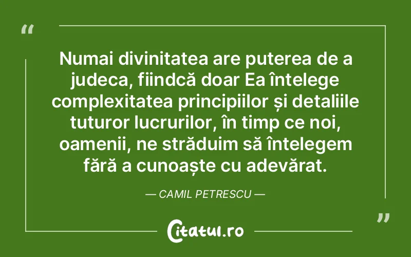 Numai divinitatea are puterea de a judeca, fiindcă doar Ea înțelege complexitatea principiilor și detaliile tuturor lucrurilor, în timp ce noi, oamenii, ne străduim să înțelegem fără a cunoaște cu adevărat. Camil Petrescu