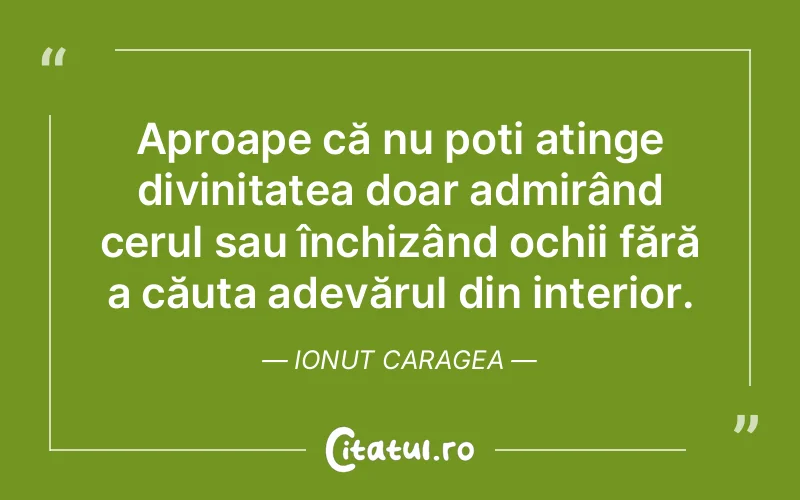 Aproape că nu poți atinge divinitatea doar admirând cerul sau închizând ochii fără a căuta adevărul din interior. Ionut Caragea