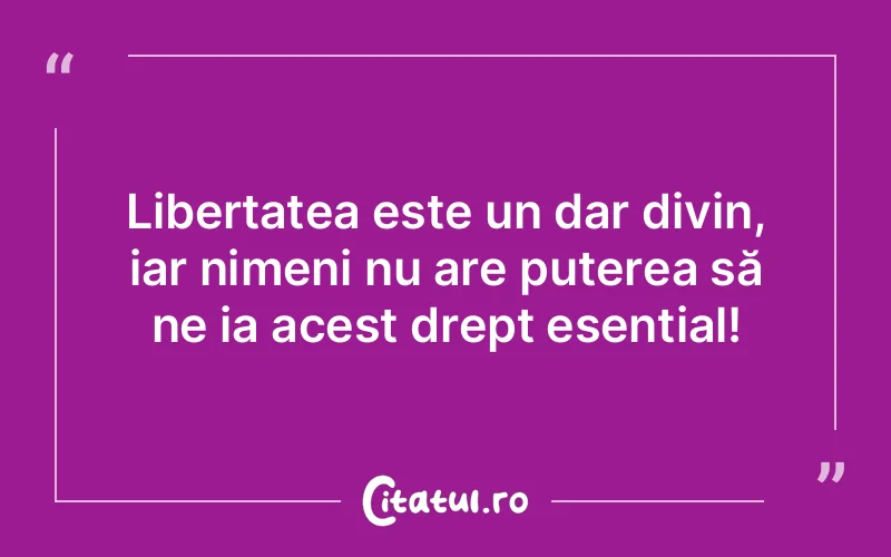 Libertatea este un dar divin, iar nimeni nu are puterea să ne ia acest drept esențial!