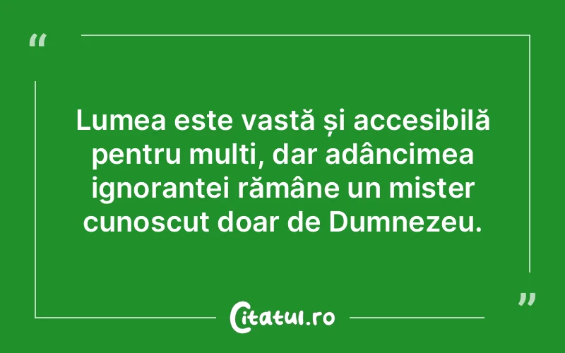 Lumea este vastă și accesibilă pentru mulți, dar adâncimea ignoranței rămâne un mister cunoscut doar de Dumnezeu.