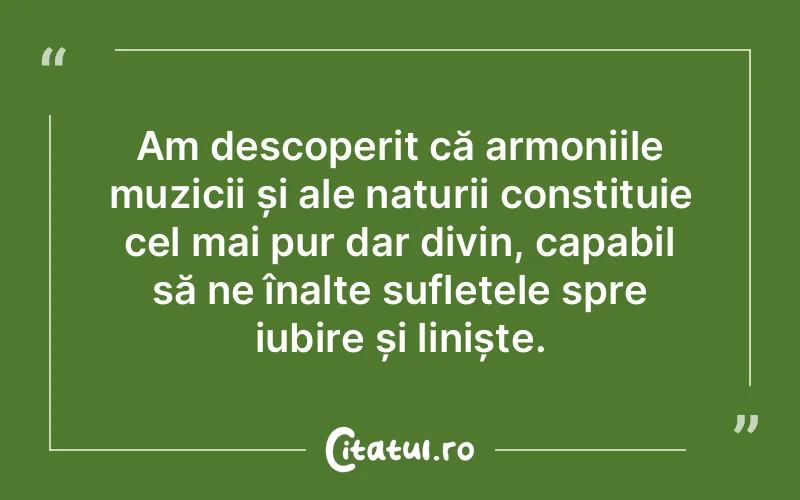 Am descoperit că armoniile muzicii și ale naturii constituie cel mai pur dar divin, capabil să ne înalțe sufletele spre iubire și liniște.