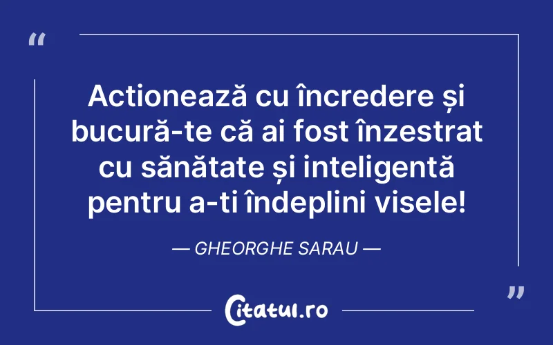 Acționează cu încredere și bucură-te că ai fost înzestrat cu sănătate și inteligență pentru a-ți îndeplini visele! Gheorghe Sarau