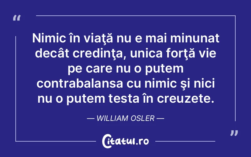 Nimic în viaţă nu e mai minunat decât credinţa, unica forţă vie pe care nu o putem contrabalansa cu nimic şi nici nu o putem testa în creuzete. William Osler