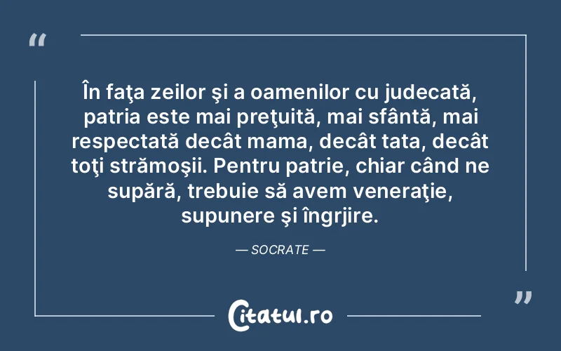 În faţa zeilor şi a oamenilor cu judecată, patria este mai preţuită, mai sfântă, mai respectată decât mama, decât tata, decât toţi strămoşii. Pentru patrie, chiar când ne supără, trebuie să avem veneraţie, supunere şi îngrjire. Socrate