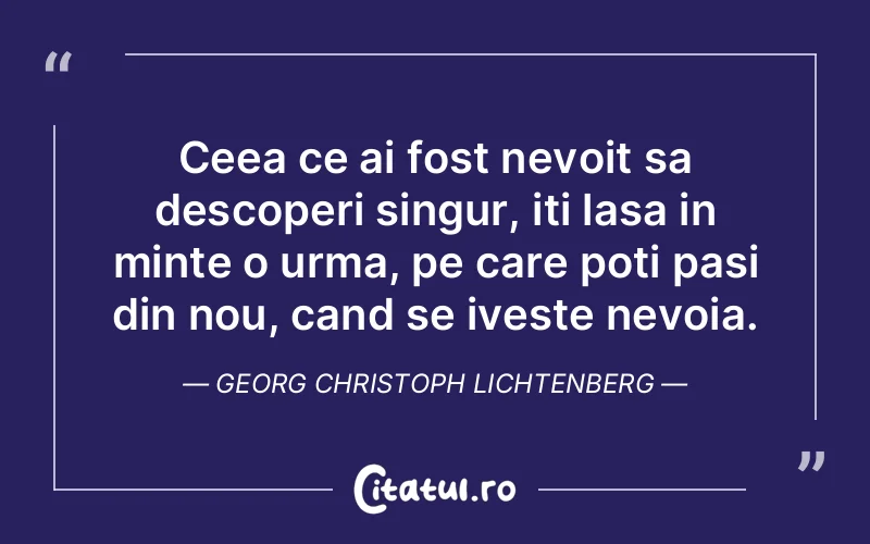 Ceea ce ai fost nevoit sa descoperi singur, iti lasa in minte o urma, pe care poti pasi din nou, cand se iveste nevoia. Georg Christoph Lichtenberg