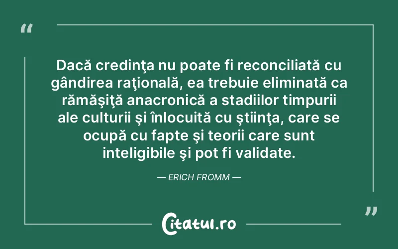 Dacă credinţa nu poate fi reconciliată cu gândirea raţională, ea trebuie eliminată ca rămăşiţă anacronică a stadiilor timpurii ale culturii şi înlocuită cu ştiinţa, care se ocupă cu fapte şi teorii care sunt inteligibile şi pot fi validate. Erich Fromm