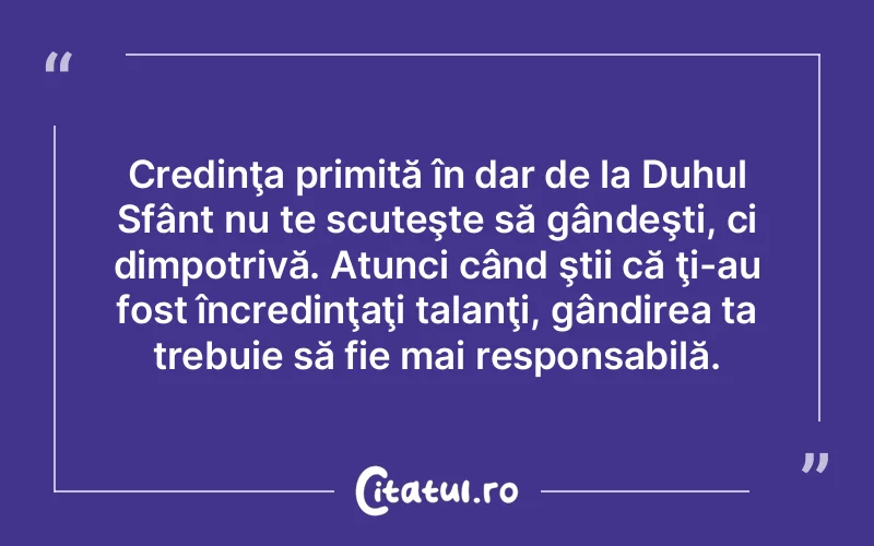 Credinţa primită în dar de la Duhul Sfânt nu te scuteşte să gândeşti, ci dimpotrivă. Atunci când ştii că ţi-au fost încredinţaţi talanţi, gândirea ta trebuie să fie mai responsabilă.