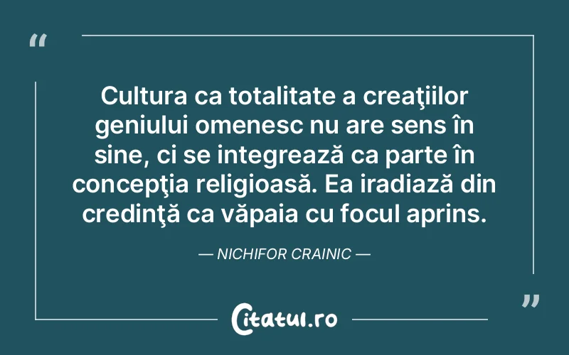 Cultura ca totalitate a creaţiilor geniului omenesc nu are sens în sine, ci se integrează ca parte în concepţia religioasă. Ea iradiază din credinţă ca văpaia cu focul aprins. Nichifor Crainic