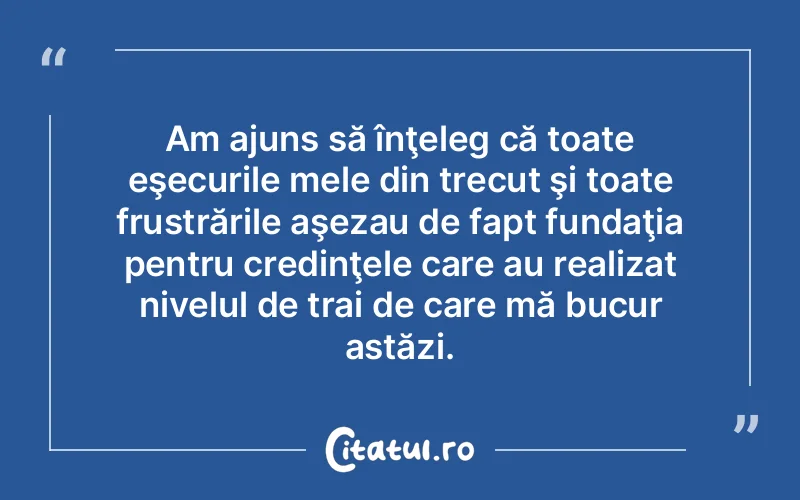 Am ajuns să înţeleg că toate eşecurile mele din trecut şi toate frustrările aşezau de fapt fundaţia pentru credinţele care au realizat nivelul de trai de care mă bucur astăzi.
