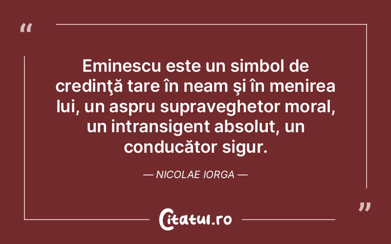 Eminescu este un simbol de credinţă tare în neam şi în menirea lui, un aspru supraveghetor moral, un intransigent absolut, un conducător sigur. Nicolae Iorga