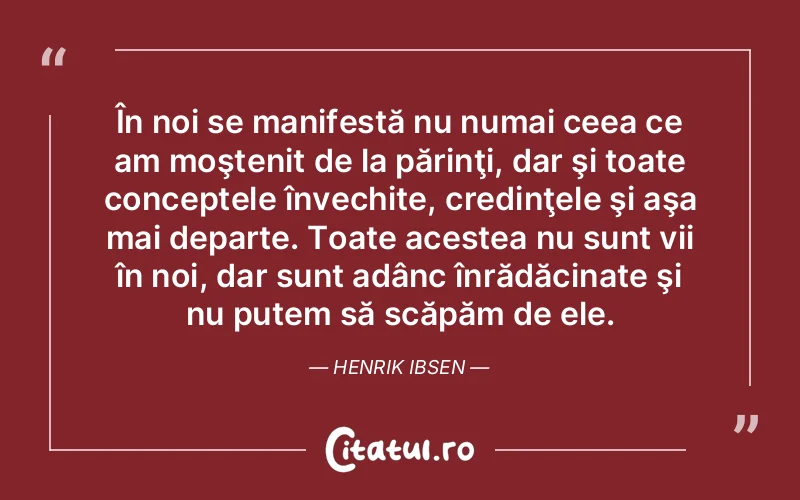 În noi se manifestă nu numai ceea ce am moştenit de la părinţi, dar şi toate conceptele învechite, credinţele şi aşa mai departe. Toate acestea nu sunt vii în noi, dar sunt adânc înrădăcinate şi nu putem să scăpăm de ele. Henrik Ibsen