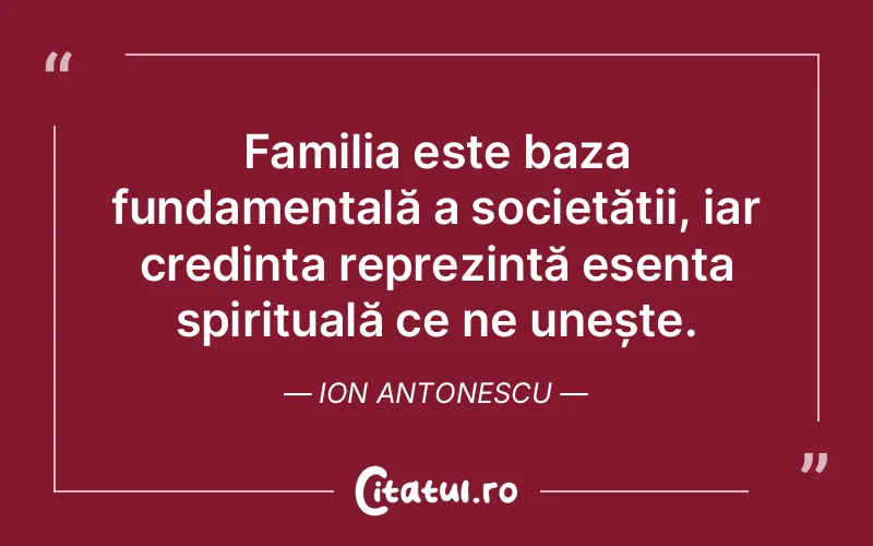 Familia este baza fundamentală a societății, iar credința reprezintă esența spirituală ce ne unește. Ion Antonescu