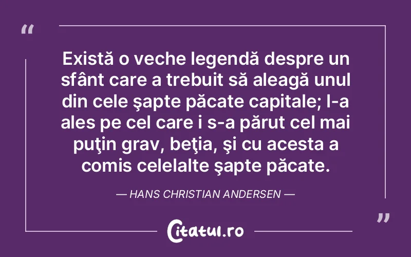 Există o veche legendă despre un sfânt care a trebuit să aleagă unul din cele şapte păcate capitale; l-a ales pe cel care i s-a părut cel mai puţin grav, beţia, şi cu acesta a comis celelalte şapte păcate. Hans Christian Andersen
