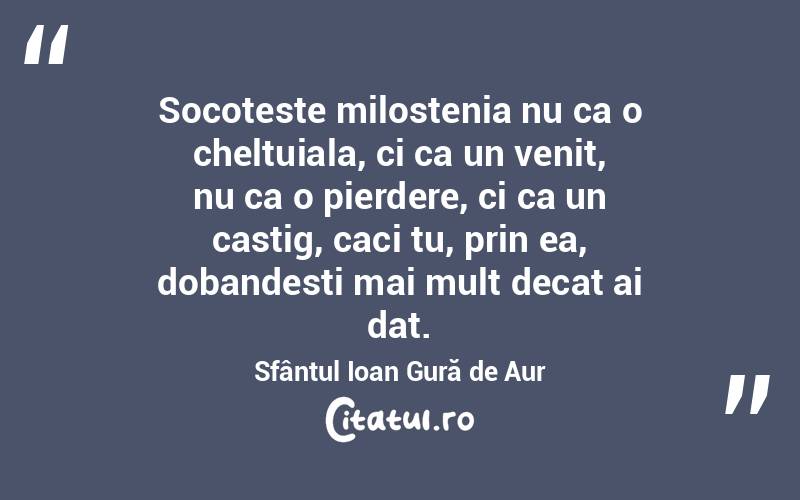 Socoteste milostenia nu ca o cheltuiala, ci ca un venit, nu ca o pierdere, ci ca un castig, caci tu, prin ea, dobandesti mai mult decat ai dat. Sfântul Ioan Gură de Aur