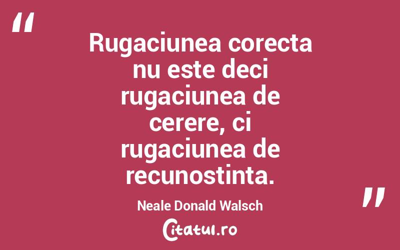 Rugaciunea corecta nu este deci rugaciunea de cerere, ci rugaciunea de recunostinta. Neale Donald Walsch