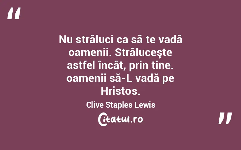 Nu străluci ca să te vadă oamenii. Străluceşte astfel încât, prin tine. oamenii să-L vadă pe Hristos. Clive Staples Lewis
