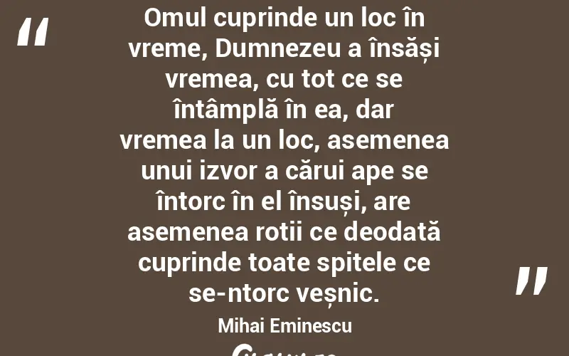 Omul cuprinde un loc în vreme, Dumnezeu a însăși vremea, cu tot ce se întâmplă în ea, dar vremea la un loc, asemenea unui izvor a cărui ape se întorc în el însuși, are asemenea roții ce deodată cuprinde toate spițele ce se-ntorc veșnic. Mihai Eminescu