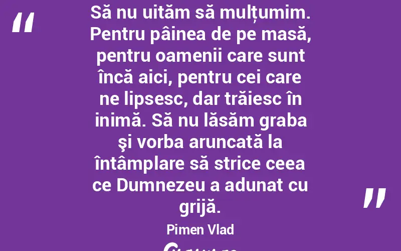 Să nu uităm să mulţumim. Pentru pâinea de pe masă, pentru oamenii care sunt încă aici, pentru cei care ne lipsesc, dar trăiesc în inimă. Să nu lăsăm graba şi vorba aruncată la întâmplare să strice ceea ce Dumnezeu a adunat cu grijă. Pimen Vlad