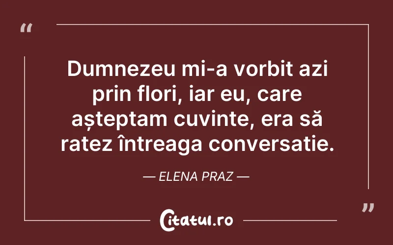 Dumnezeu mi-a vorbit azi prin flori, iar eu, care așteptam cuvinte, era să ratez întreaga conversație. Elena Praz