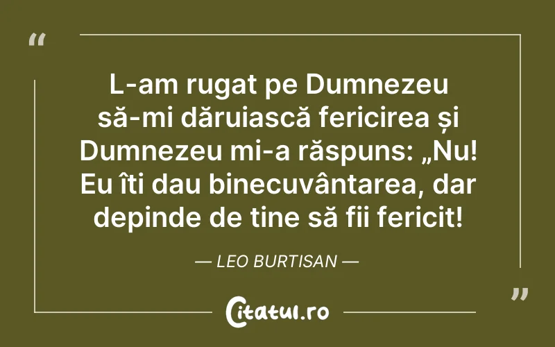 L-am rugat pe Dumnezeu să-mi dăruiască fericirea și Dumnezeu mi-a răspuns: „Nu! Eu îți dau binecuvântarea, dar depinde de tine să fii fericit! Leo Burtisan