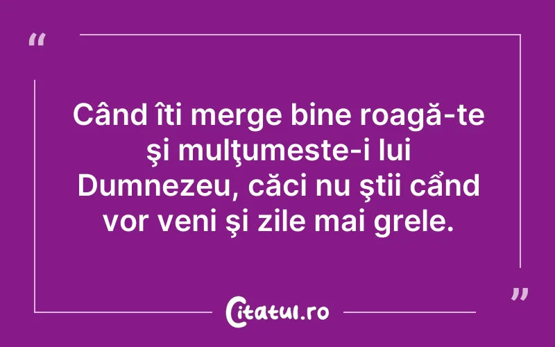 Când îți merge bine roagă-te şi mulţumeste-i lui Dumnezeu, căci nu ştii cẩnd vor veni şi zile mai grele.