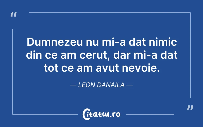 Dumnezeu nu mi-a dat nimic din ce am cerut, dar mi-a dat tot ce am avut nevoie. Leon Danaila