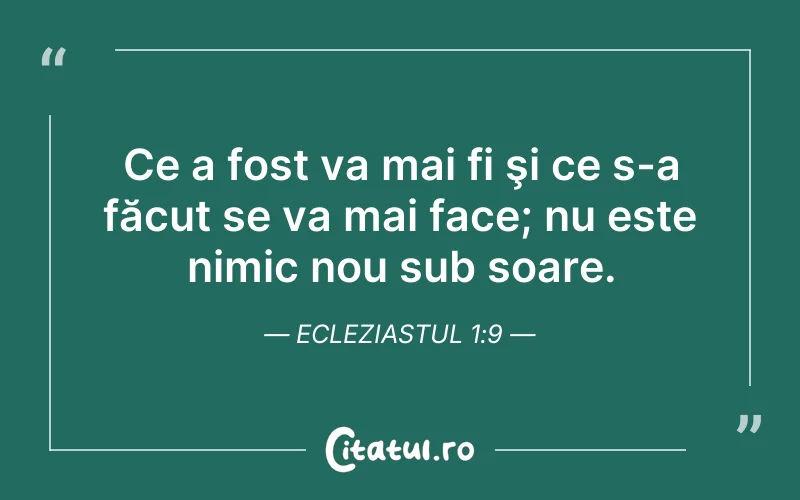 Ce a fost va mai fi şi ce s-a făcut se va mai face; nu este nimic nou sub soare. Ecleziastul 1:9