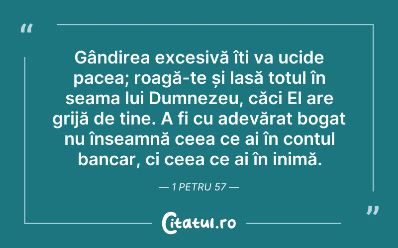 Gândirea excesivă îți va ucide pacea; roagă-te și lasă totul în seama lui Dumnezeu, căci El are grijă de tine. A fi cu adevărat bogat nu înseamnă ceea ce ai în contul bancar, ci ceea ce ai în inimă. 1 Petru 57
