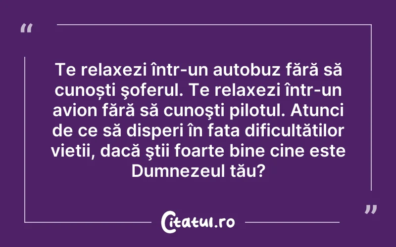 Te relaxezi într-un autobuz fără să cunoști şoferul. Te relaxezi într-un avion fără să cunoşti pilotul. Atunci de ce să disperi în fața dificultăților vieții, dacă ştii foarte bine cine este Dumnezeul tău?