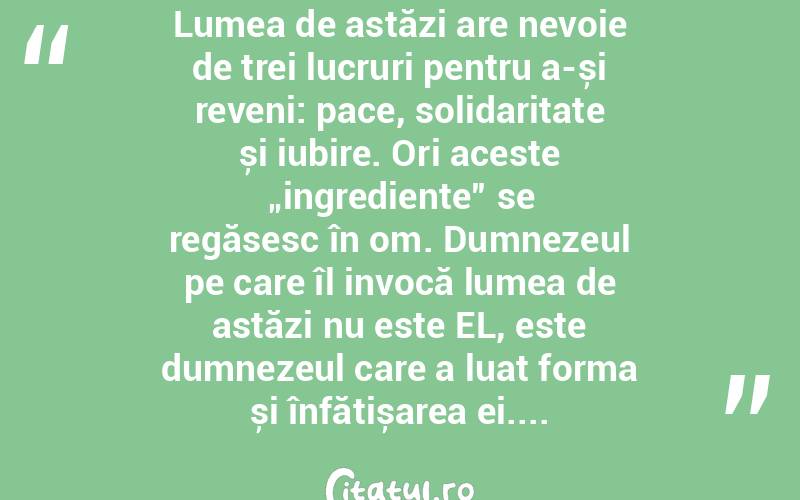 Lumea de astăzi are nevoie de trei lucruri pentru a-și reveni: pace, solidaritate și iubire. Ori aceste „ingrediente” se regăsesc în om. Dumnezeul pe care îl invocă lumea de astăzi nu este EL, este dumnezeul care a luat forma și înfățișarea ei....  