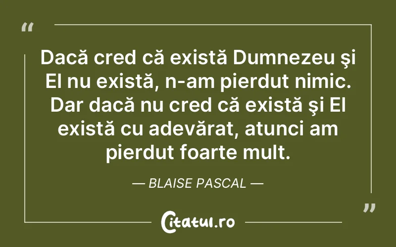 Dacă cred că există Dumnezeu şi El nu există, n-am pierdut nimic. Dar dacă nu cred că există şi El există cu adevărat, atunci am pierdut foarte mult. Blaise Pascal