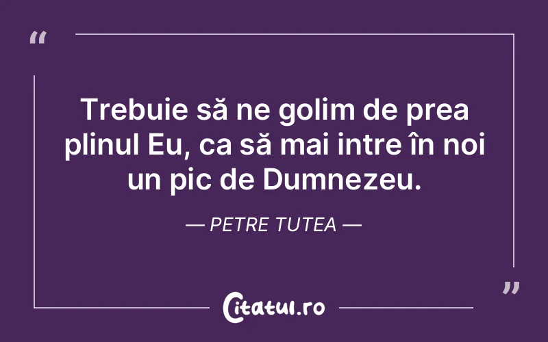 Trebuie să ne golim de prea plinul Eu, ca să mai intre în noi un pic de Dumnezeu. Petre Tutea