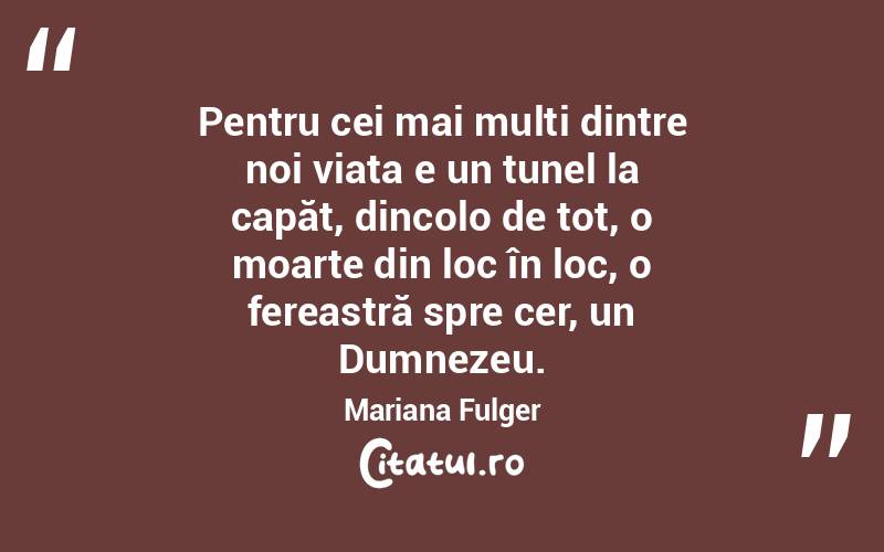 Pentru cei mai mulți dintre noi viața e un tunel la capăt, dincolo de tot, o moarte din loc în loc, o fereastră spre cer, un Dumnezeu. Mariana Fulger