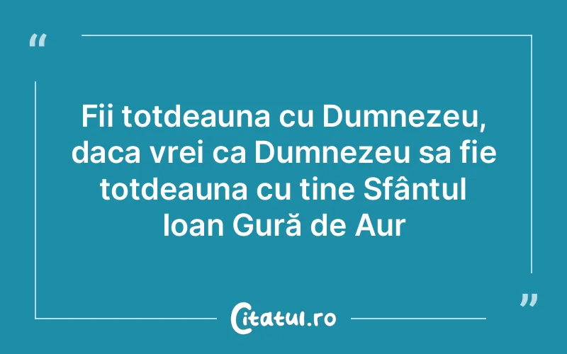 Fii totdeauna cu Dumnezeu, daca vrei ca Dumnezeu sa fie totdeauna cu tine Sfântul Ioan Gură de Aur