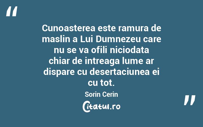 Cunoasterea este ramura de maslin a Lui Dumnezeu care nu se va ofili niciodata chiar de intreaga lume ar dispare cu desertaciunea ei cu tot. Sorin Cerin