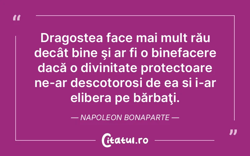 Dragostea face mai mult rău decât bine şi ar fi o binefacere dacă o divinitate protectoare ne-ar descotorosi de ea si i-ar elibera pe bărbaţi. Napoleon Bonaparte