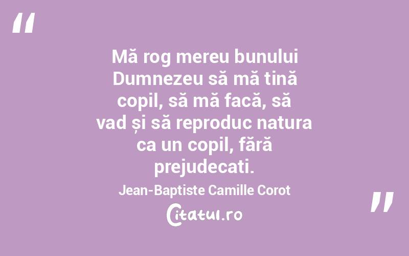 Mă rog mereu bunului Dumnezeu să mă țină copil, să mă facă, să vad și să reproduc natura ca un copil, fără prejudecați. Jean-Baptiste Camille Corot