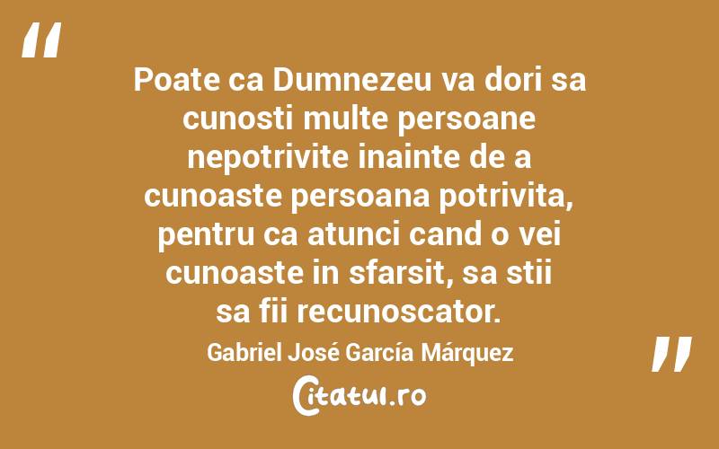 Poate ca Dumnezeu va dori sa cunosti multe persoane nepotrivite inainte de a cunoaste persoana potrivita, pentru ca atunci cand o vei cunoaste in sfarsit, sa stii sa fii recunoscator. Gabriel José García Márquez
