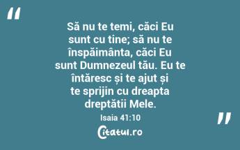 Să nu te temi, căci Eu sunt cu tine; să nu te înspăimânta, căci Eu sunt Dumnezeul tău. Eu te întăresc și te ajut și te sprijin cu dreapta dreptății Mele. Isaia 41:10...