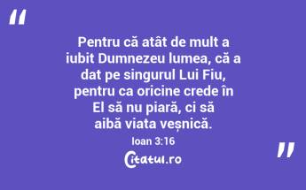 Pentru că atât de mult a iubit Dumnezeu lumea, că a dat pe singurul Lui Fiu, pentru ca oricine crede în El să nu piară, ci să aibă viața veșnică. Ioan 3:16...