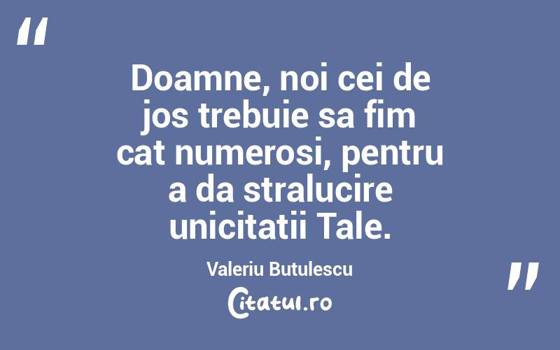 Doamne, noi cei de jos trebuie sa fim cat numerosi, pentru a da stralucire unicitatii Tale. Valeriu Butulescu