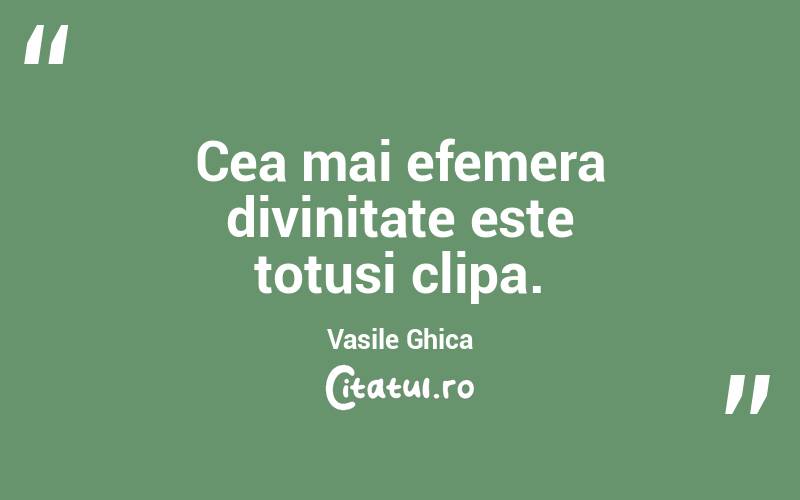 Cea mai efemera divinitate este totusi clipa. Vasile Ghica