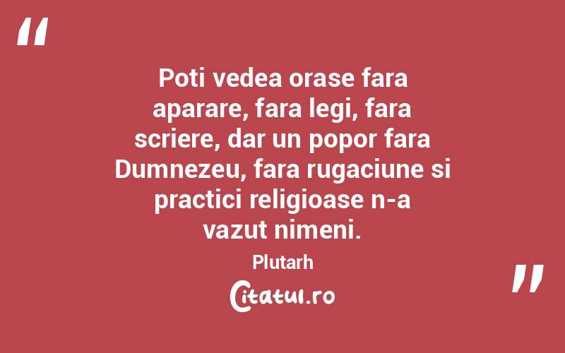Poti vedea orase fara aparare, fara legi, fara scriere, dar un popor fara Dumnezeu, fara rugaciune si practici religioase n-a vazut nimeni. Plutarh